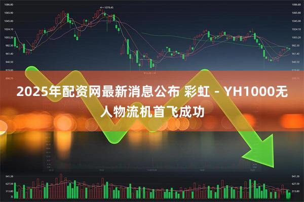 2025年配资网最新消息公布 彩虹－YH1000无人物流机首飞成功