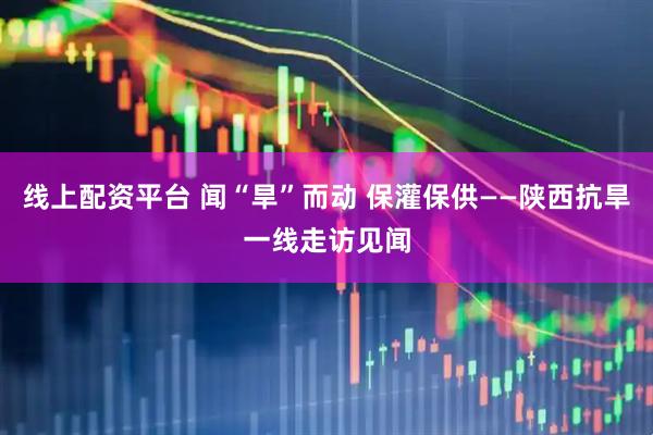 线上配资平台 闻“旱”而动 保灌保供——陕西抗旱一线走访见闻