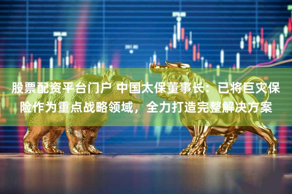 股票配资平台门户 中国太保董事长：已将巨灾保险作为重点战略领域，全力打造完整解决方案