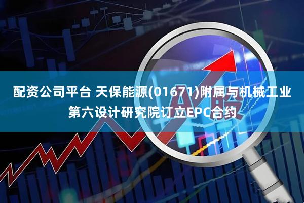 配资公司平台 天保能源(01671)附属与机械工业第六设计研究院订立EPC合约