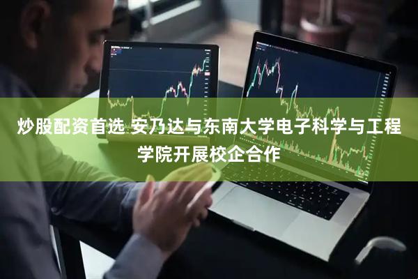 炒股配资首选 安乃达与东南大学电子科学与工程学院开展校企合作