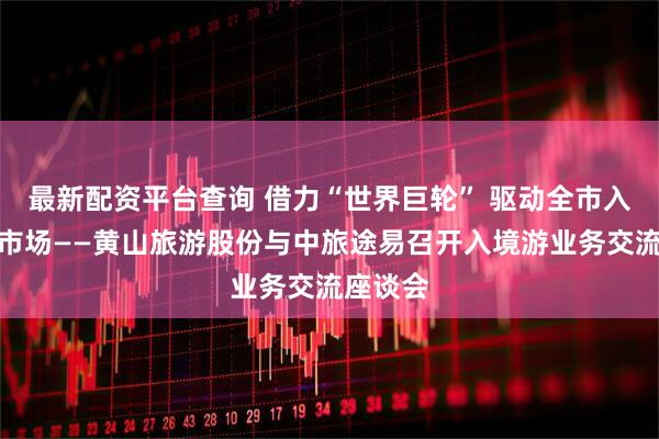 最新配资平台查询 借力“世界巨轮” 驱动全市入境旅游市场——黄山旅游股份与中旅途易召开入境游业务交流座谈会