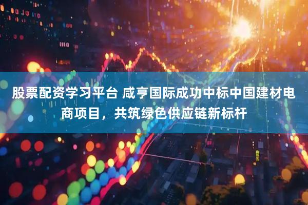 股票配资学习平台 咸亨国际成功中标中国建材电商项目，共筑绿色供应链新标杆