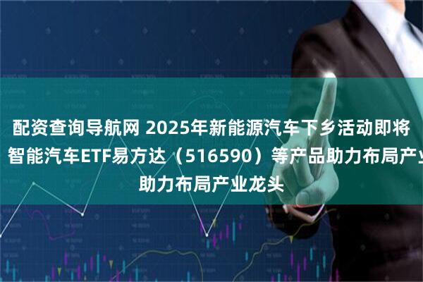配资查询导航网 2025年新能源汽车下乡活动即将启动，智能汽车ETF易方达（516590）等产品助力布局产业龙头