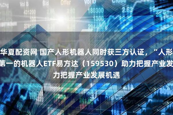 华夏配资网 国产人形机器人同时获三方认证，“人形含量”第一的机器人ETF易方达（159530）助力把握产业发展机遇