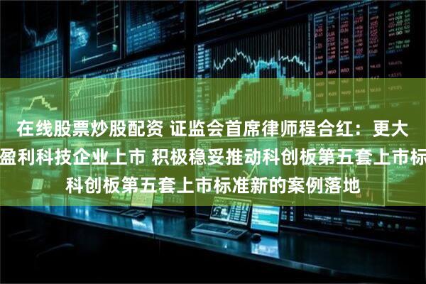 在线股票炒股配资 证监会首席律师程合红：更大力度支持优质未盈利科技企业上市 积极稳妥推动科创板第五套上市标准新的案例落地