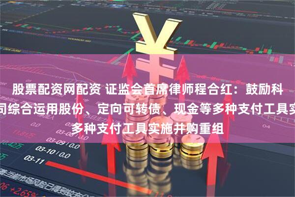 股票配资网配资 证监会首席律师程合红：鼓励科技型上市公司综合运用股份、定向可转债、现金等多种支付工具实施并购重组