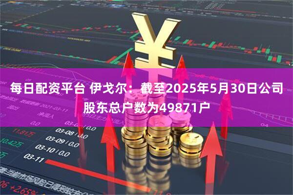 每日配资平台 伊戈尔：截至2025年5月30日公司股东总户数为49871户