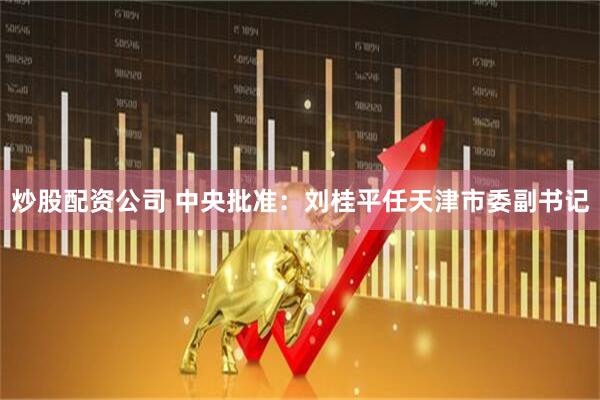 炒股配资公司 中央批准：刘桂平任天津市委副书记