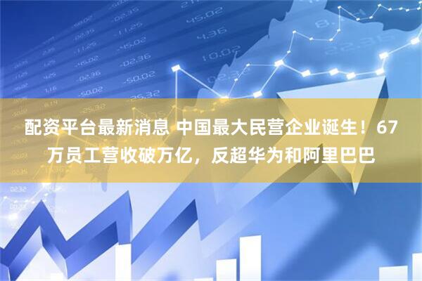 配资平台最新消息 中国最大民营企业诞生！67万员工营收破万亿，反超华为和阿里巴巴