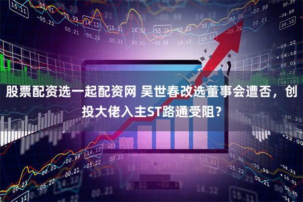 股票配资选一起配资网 吴世春改选董事会遭否，创投大佬入主ST路通受阻？