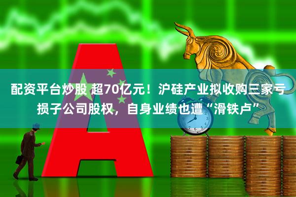 配资平台炒股 超70亿元！沪硅产业拟收购三家亏损子公司股权，自身业绩也遭“滑铁卢”