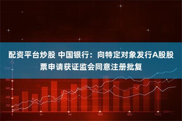 配资平台炒股 中国银行：向特定对象发行A股股票申请获证监会同意注册批复