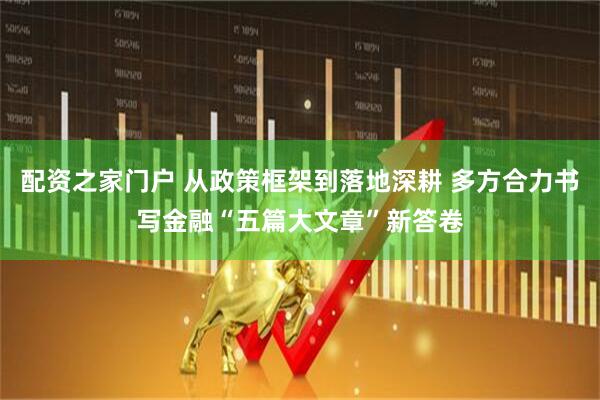 配资之家门户 从政策框架到落地深耕 多方合力书写金融“五篇大文章”新答卷