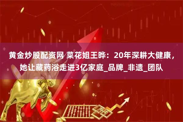 黄金炒股配资网 菜花姐王晔：20年深耕大健康，她让藏药浴走进3亿家庭_品牌_非遗_团队