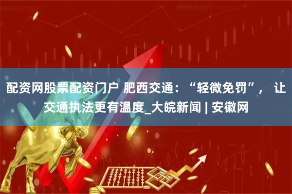 配资网股票配资门户 肥西交通：“轻微免罚”， 让交通执法更有温度_大皖新闻 | 安徽网