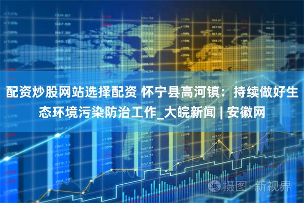 配资炒股网站选择配资 怀宁县高河镇：持续做好生态环境污染防治工作_大皖新闻 | 安徽网
