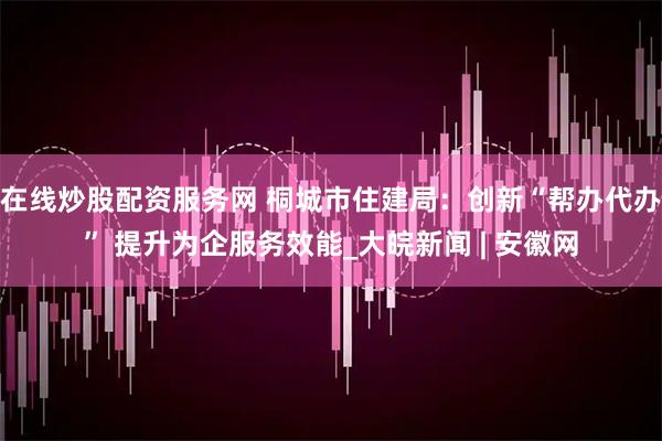 在线炒股配资服务网 桐城市住建局：创新“帮办代办” 提升为企服务效能_大皖新闻 | 安徽网
