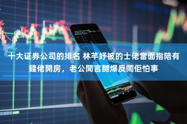 十大证券公司的排名 林芊妤被的士佬當面指陪有錢佬開房，老公聞言嬲爆反鬧佢怕事