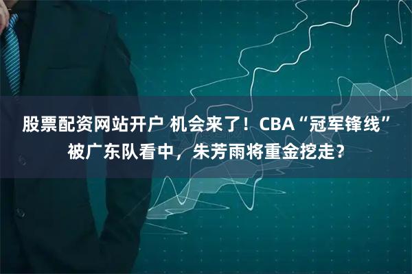 股票配资网站开户 机会来了！CBA“冠军锋线”被广东队看中，朱芳雨将重金挖走？