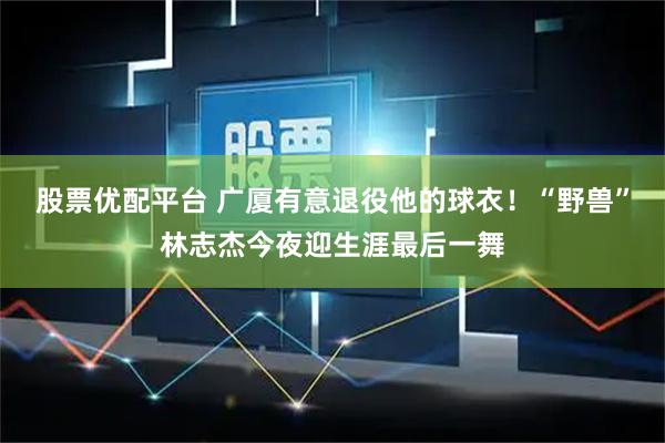 股票优配平台 广厦有意退役他的球衣！“野兽”林志杰今夜迎生涯最后一舞