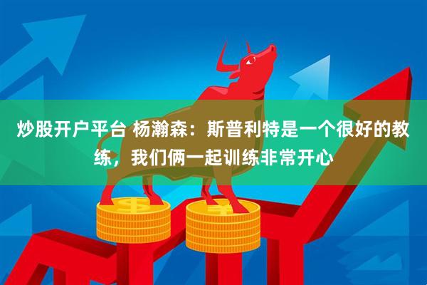炒股开户平台 杨瀚森：斯普利特是一个很好的教练，我们俩一起训练非常开心