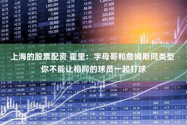 上海的股票配资 霍里：字母哥和詹姆斯同类型 你不能让相同的球员一起打球