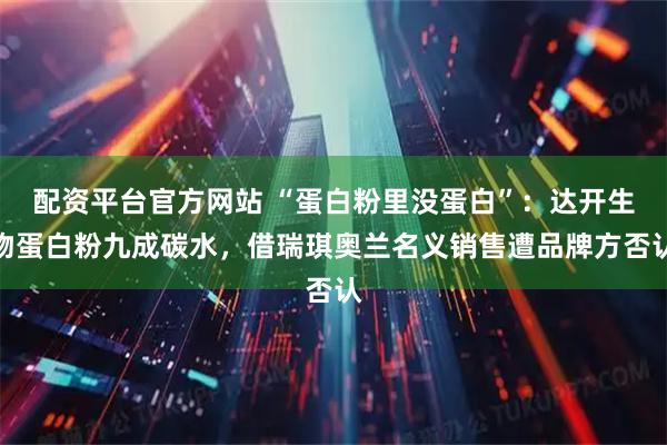配资平台官方网站 “蛋白粉里没蛋白”：达开生物蛋白粉九成碳水，借瑞琪奥兰名义销售遭品牌方否认