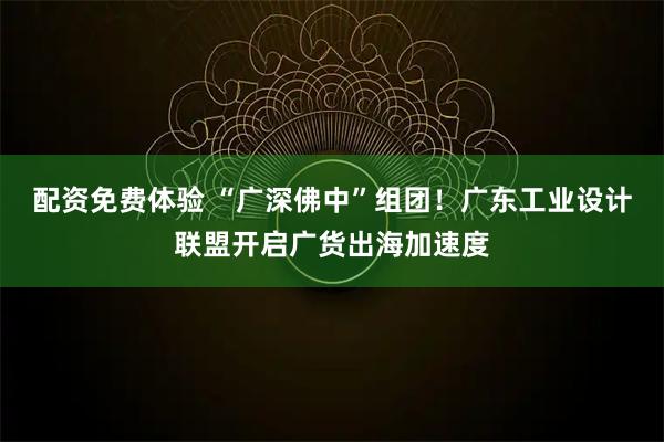 配资免费体验 “广深佛中”组团！广东工业设计联盟开启广货出海加速度
