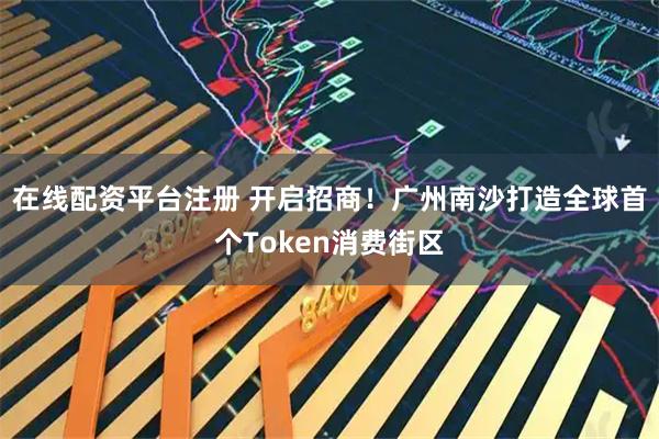 在线配资平台注册 开启招商！广州南沙打造全球首个Token消费街区
