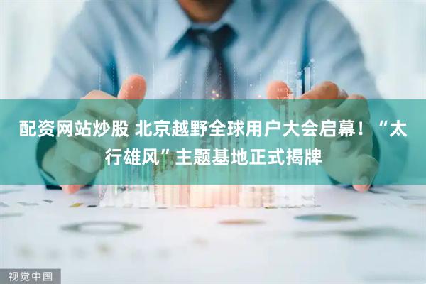 配资网站炒股 北京越野全球用户大会启幕！“太行雄风”主题基地正式揭牌
