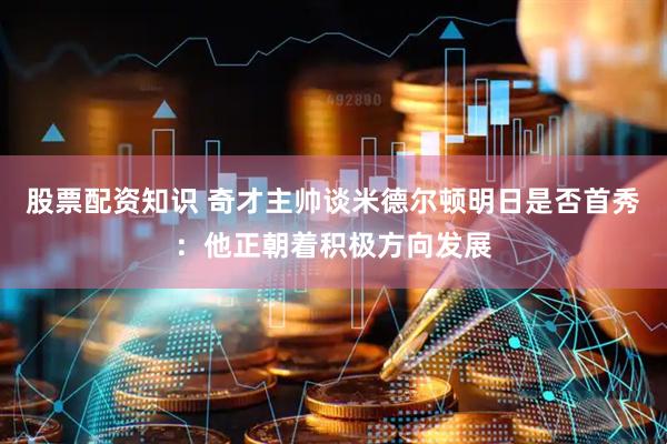 股票配资知识 奇才主帅谈米德尔顿明日是否首秀：他正朝着积极方向发展