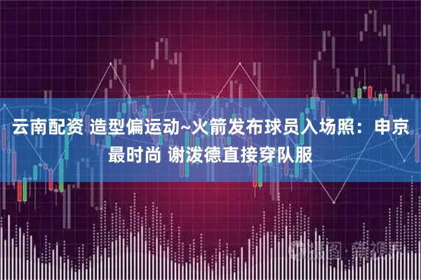云南配资 造型偏运动~火箭发布球员入场照：申京最时尚 谢泼德直接穿队服